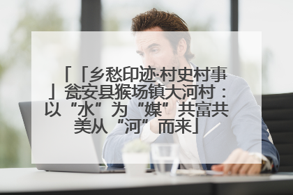 「乡愁印迹·村史村事」瓮安县猴场镇大河村：以“水”为“媒”共富共美从“河”而来
