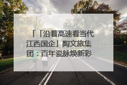 「沿着高速看当代江西国企」陶文旅集团：百年瓷脉焕新彩 文旅融合谱华章