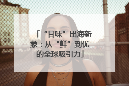 “甘味”出海新象：从“鲜”到优的全球吸引力