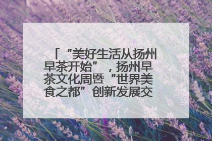 “美好生活从扬州早茶开始”，扬州早茶文化周暨“世界美食之都”创新发展交流活动启幕