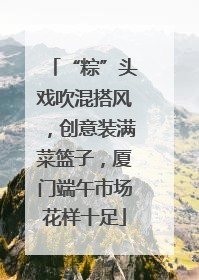 “粽”头戏吹混搭风，创意装满菜篮子，厦门端午市场花样十足