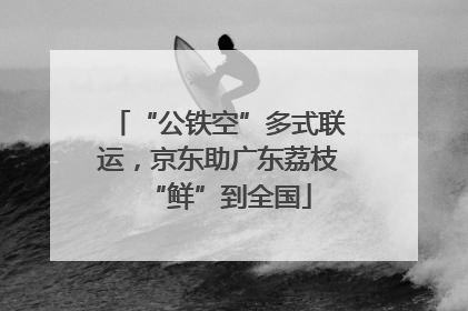 “公铁空”多式联运，京东助广东荔枝“鲜”到全国