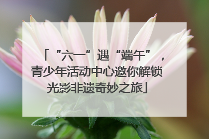 “六一”遇“端午”，青少年活动中心邀你解锁光影非遗奇妙之旅