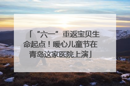 “六一”重返宝贝生命起点！暖心儿童节在青岛这家医院上演