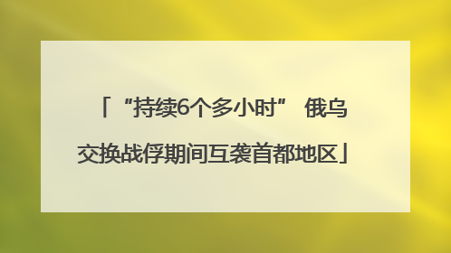 “持续6个多小时” 俄乌交换战俘期间互袭首都地区