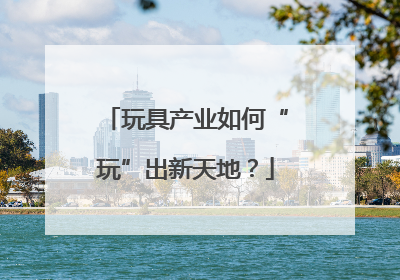 玩具产业如何“玩”出新天地？