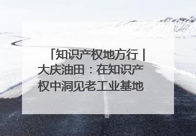 知识产权地方行｜大庆油田：在知识产权中洞见老工业基地的 “创新密码”