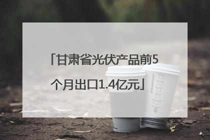 甘肃省光伏产品前5个月出口1.4亿元