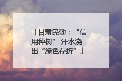 甘肃民勤：“信用种树” 汗水浇出“绿色存折”