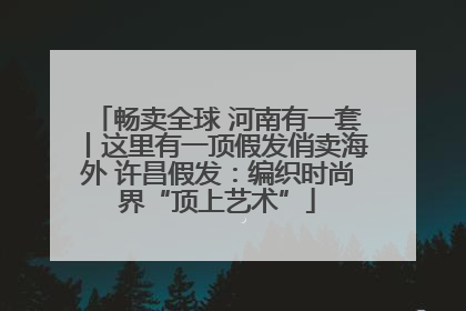 畅卖全球 河南有一套丨这里有一顶假发俏卖海外 许昌假发：编织时尚界“顶上艺术”