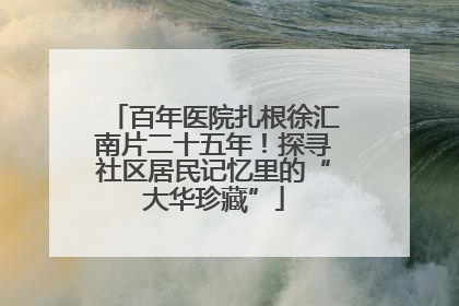 百年医院扎根徐汇南片二十五年！探寻社区居民记忆里的“大华珍藏”