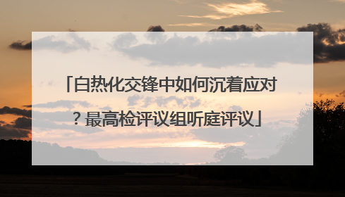 白热化交锋中如何沉着应对？最高检评议组听庭评议