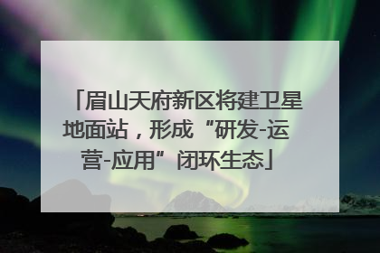 眉山天府新区将建卫星地面站，形成“研发-运营-应用”闭环生态