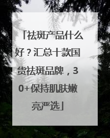 祛斑产品什么好？汇总十款国货祛斑品牌，30+保持肌肤嫩亮严选