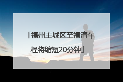 福州主城区至福清车程将缩短20分钟