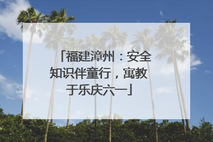 福建漳州：安全知识伴童行，寓教于乐庆六一