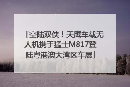空陆双侠！天鹰车载无人机携手猛士M817登陆粤港澳大湾区车展