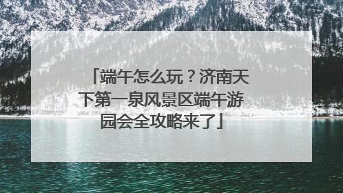 端午怎么玩？济南天下第一泉风景区端午游园会全攻略来了