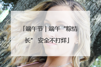 端午节｜端午“粽情长” 安全不打烊