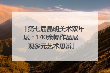 第七届昆明美术双年展：140余幅作品展现多元艺术思辨