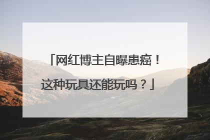 网红博主自曝患癌！这种玩具还能玩吗？