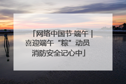 网络中国节·端午｜喜迎端午“粽”动员 消防安全记心中