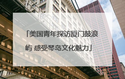 美国青年探访厦门鼓浪屿 感受琴岛文化魅力