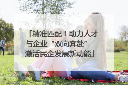 精准匹配！助力人才与企业“双向奔赴” 激活民企发展新动能