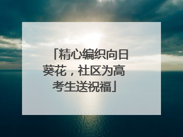 精心编织向日葵花，社区为高考生送祝福