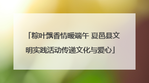 粽叶飘香情暖端午 夏邑县文明实践活动传递文化与爱心