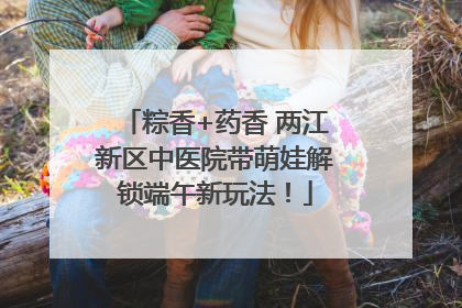 粽香+药香 两江新区中医院带萌娃解锁端午新玩法！