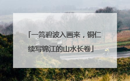 一篙碧波入画来，铜仁续写锦江的山水长卷