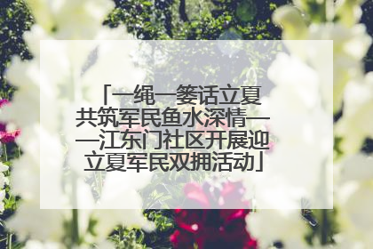 一绳一篓话立夏 共筑军民鱼水深情——江东门社区开展迎立夏军民双拥活动