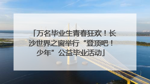 万名毕业生青春狂欢！长沙世界之窗举行“登顶吧！少年”公益毕业活动