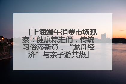 上海端午消费市场观察：健康粽走俏，传统习俗添新意，“龙舟经济”与亲子游共热