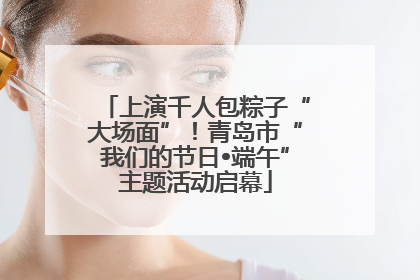 上演千人包粽子“大场面”！青岛市“我们的节日•端午”主题活动启幕