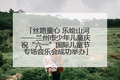 丝路童心 乐绘山河——兰州市少年儿童庆祝“六一”国际儿童节专场音乐会成功举办