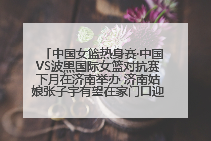 中国女篮热身赛·中国VS波黑国际女篮对抗赛下月在济南举办 济南姑娘张子宇有望在家门口迎来国家队首秀