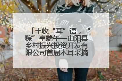 丰收“耳”语，“粽”享端午—山阳县乡村振兴投资开发有限公司首届木耳采摘活动盛大启幕