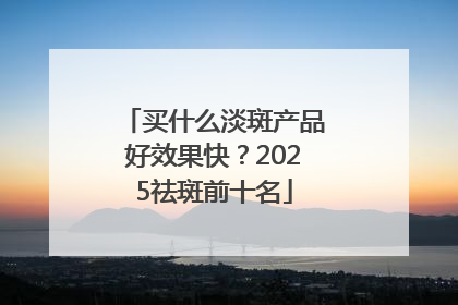 买什么淡斑产品好效果快？2025祛斑前十名