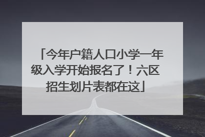 今年户籍人口小学一年级入学开始报名了！六区招生划片表都在这