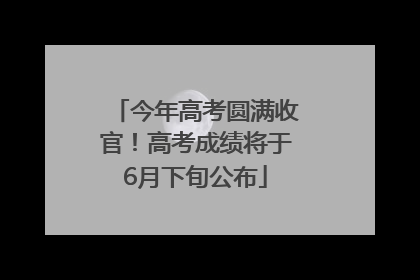 今年高考圆满收官！高考成绩将于6月下旬公布