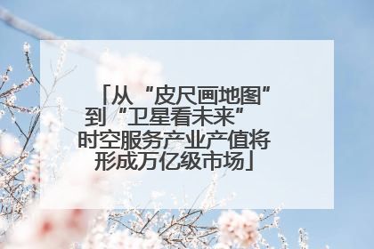 从“皮尺画地图”到“卫星看未来” 时空服务产业产值将形成万亿级市场