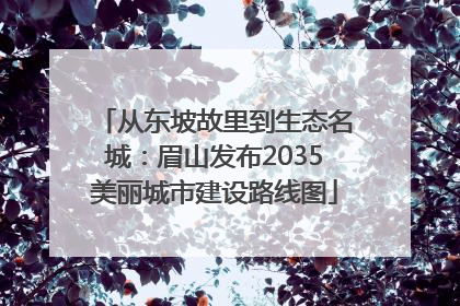 从东坡故里到生态名城：眉山发布2035美丽城市建设路线图