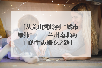 从荒山秃岭到“城市绿肺”——兰州南北两山的生态蝶变之路