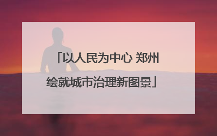 以人民为中心 郑州绘就城市治理新图景