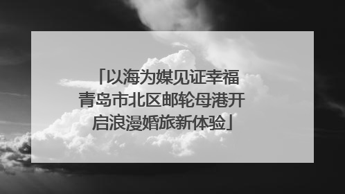 以海为媒见证幸福 青岛市北区邮轮母港开启浪漫婚旅新体验