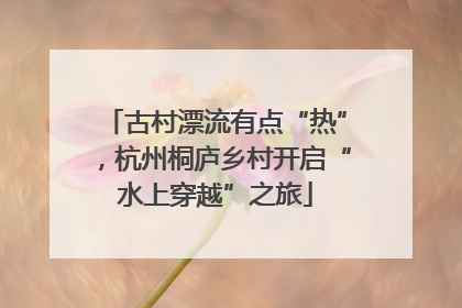 古村漂流有点“热”，杭州桐庐乡村开启“水上穿越”之旅