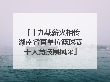 十九载薪火相传 湖南省直单位篮球赛千人竞技展风采
