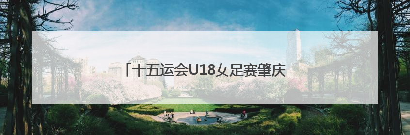 十五运会U18女足赛肇庆开赛，广东队无缘开门红